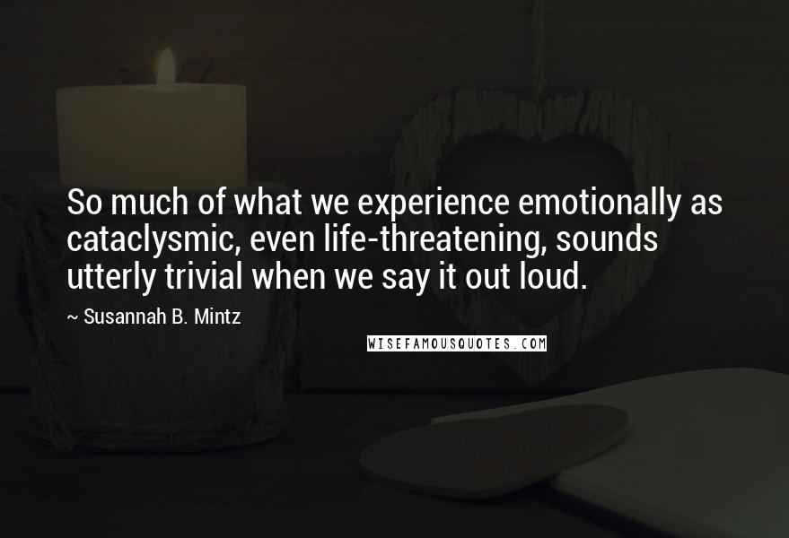 Susannah B. Mintz Quotes: So much of what we experience emotionally as cataclysmic, even life-threatening, sounds utterly trivial when we say it out loud.