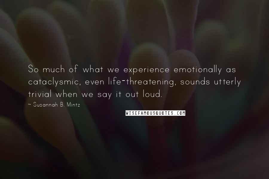 Susannah B. Mintz Quotes: So much of what we experience emotionally as cataclysmic, even life-threatening, sounds utterly trivial when we say it out loud.