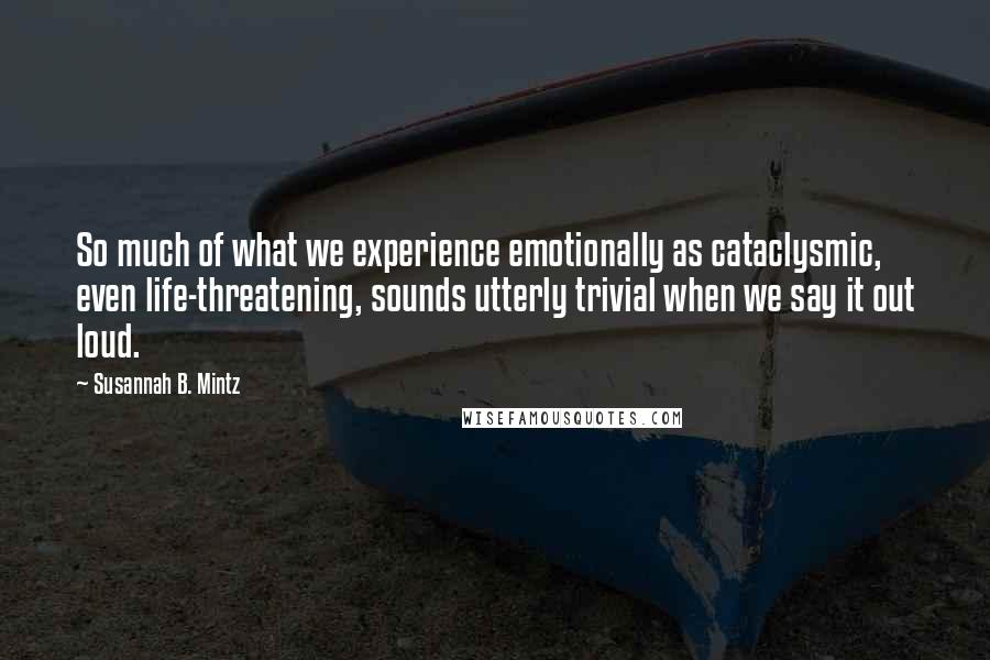 Susannah B. Mintz Quotes: So much of what we experience emotionally as cataclysmic, even life-threatening, sounds utterly trivial when we say it out loud.