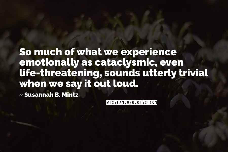 Susannah B. Mintz Quotes: So much of what we experience emotionally as cataclysmic, even life-threatening, sounds utterly trivial when we say it out loud.