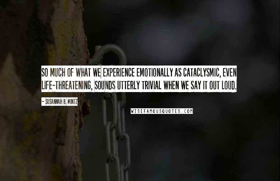 Susannah B. Mintz Quotes: So much of what we experience emotionally as cataclysmic, even life-threatening, sounds utterly trivial when we say it out loud.