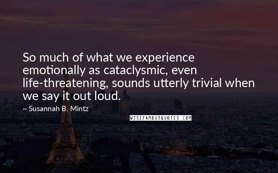 Susannah B. Mintz Quotes: So much of what we experience emotionally as cataclysmic, even life-threatening, sounds utterly trivial when we say it out loud.