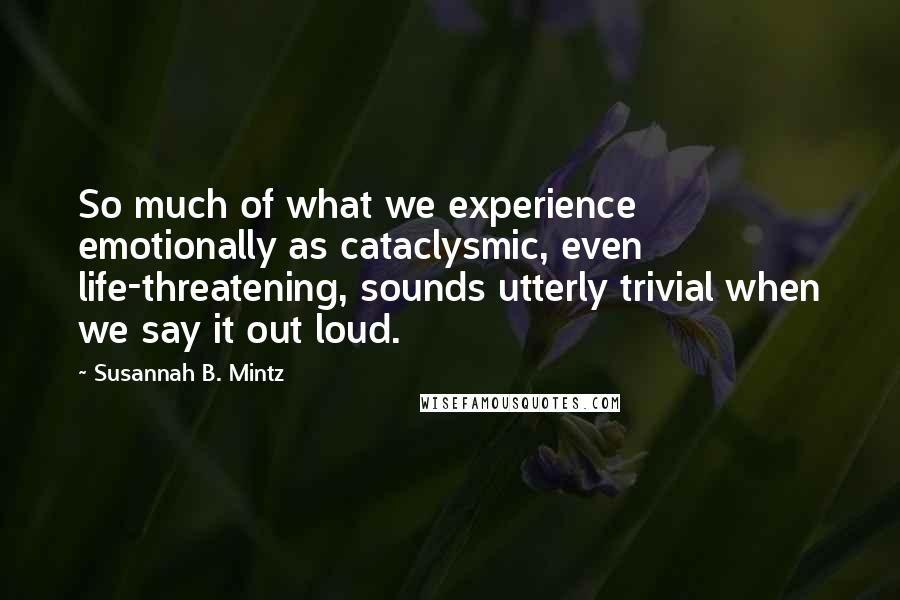 Susannah B. Mintz Quotes: So much of what we experience emotionally as cataclysmic, even life-threatening, sounds utterly trivial when we say it out loud.