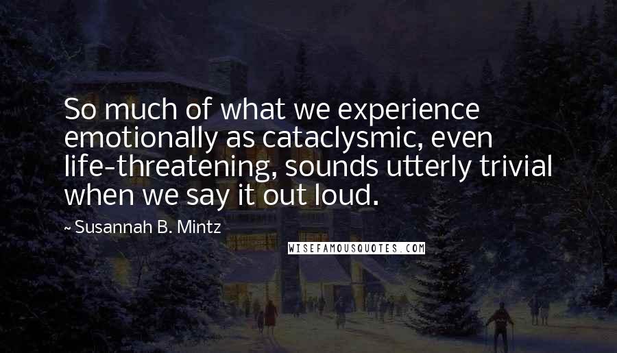 Susannah B. Mintz Quotes: So much of what we experience emotionally as cataclysmic, even life-threatening, sounds utterly trivial when we say it out loud.
