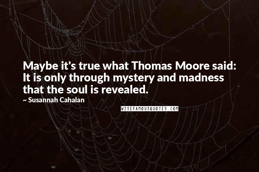 Susannah Cahalan Quotes: Maybe it's true what Thomas Moore said: It is only through mystery and madness that the soul is revealed.