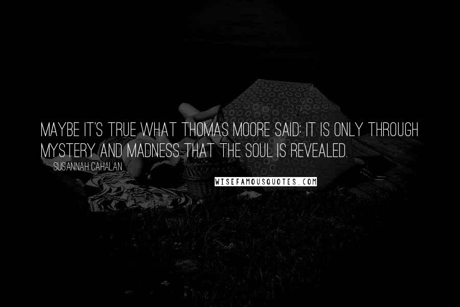 Susannah Cahalan Quotes: Maybe it's true what Thomas Moore said: It is only through mystery and madness that the soul is revealed.