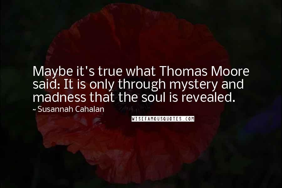 Susannah Cahalan Quotes: Maybe it's true what Thomas Moore said: It is only through mystery and madness that the soul is revealed.
