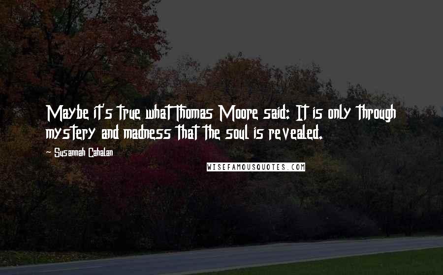 Susannah Cahalan Quotes: Maybe it's true what Thomas Moore said: It is only through mystery and madness that the soul is revealed.