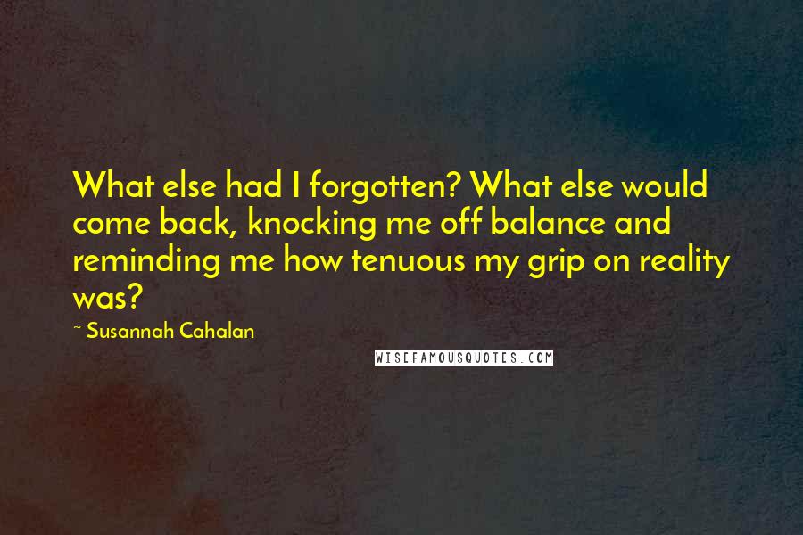Susannah Cahalan Quotes: What else had I forgotten? What else would come back, knocking me off balance and reminding me how tenuous my grip on reality was?