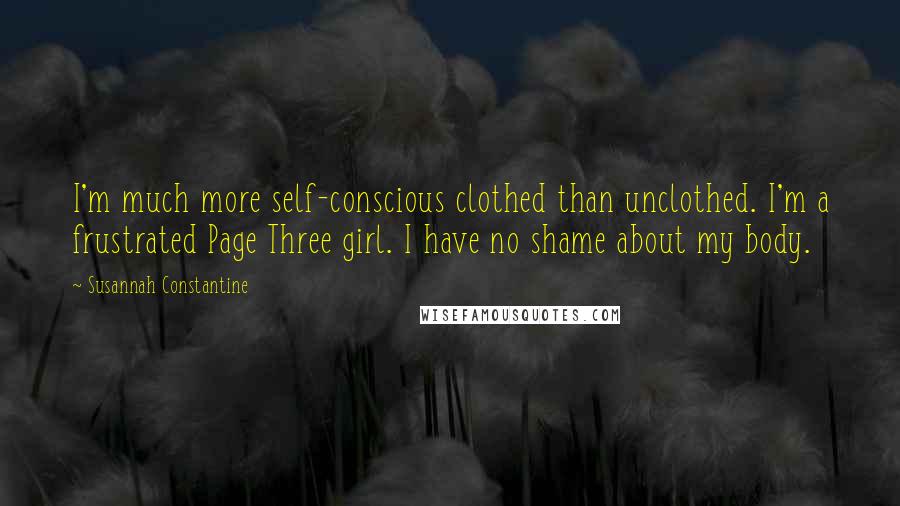 Susannah Constantine Quotes: I'm much more self-conscious clothed than unclothed. I'm a frustrated Page Three girl. I have no shame about my body.