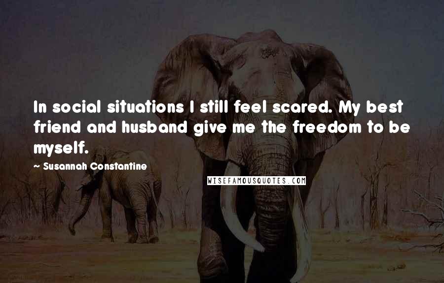 Susannah Constantine Quotes: In social situations I still feel scared. My best friend and husband give me the freedom to be myself.