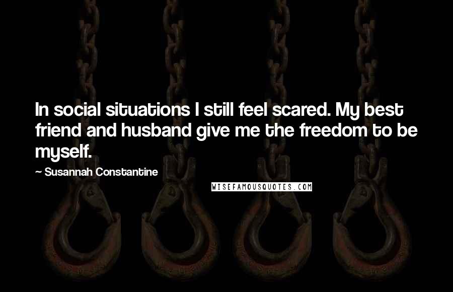 Susannah Constantine Quotes: In social situations I still feel scared. My best friend and husband give me the freedom to be myself.