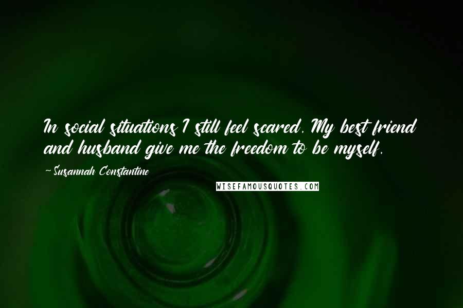 Susannah Constantine Quotes: In social situations I still feel scared. My best friend and husband give me the freedom to be myself.