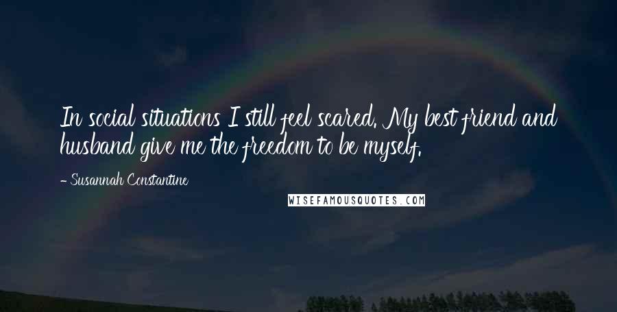 Susannah Constantine Quotes: In social situations I still feel scared. My best friend and husband give me the freedom to be myself.