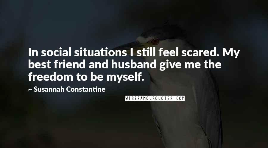 Susannah Constantine Quotes: In social situations I still feel scared. My best friend and husband give me the freedom to be myself.