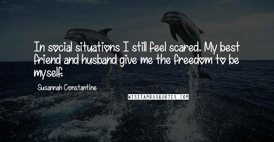 Susannah Constantine Quotes: In social situations I still feel scared. My best friend and husband give me the freedom to be myself.