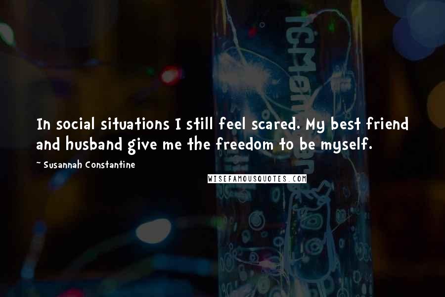 Susannah Constantine Quotes: In social situations I still feel scared. My best friend and husband give me the freedom to be myself.