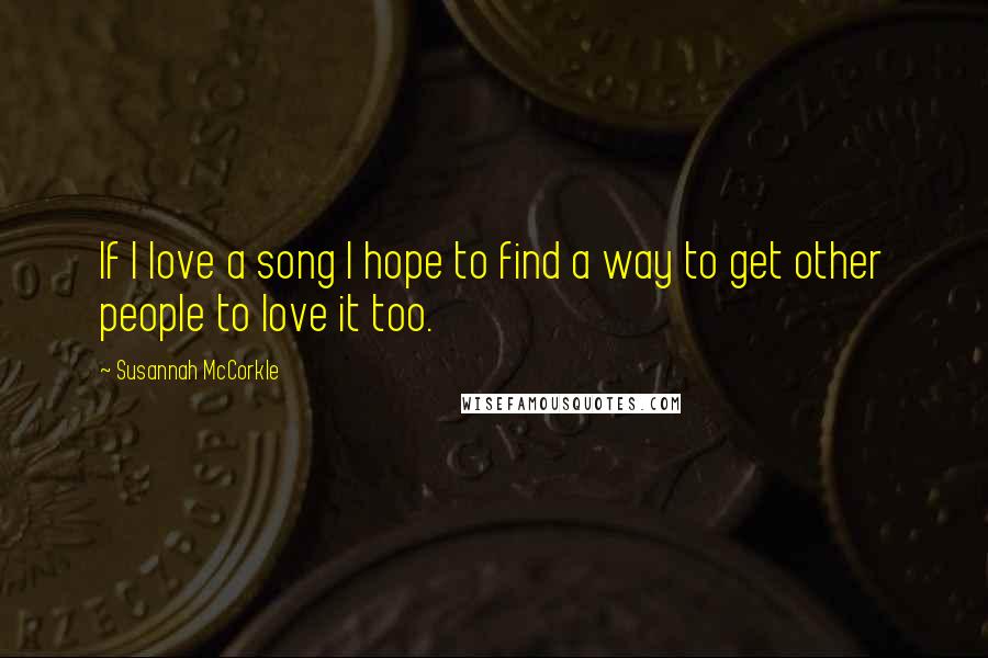 Susannah McCorkle Quotes: If I love a song I hope to find a way to get other people to love it too.