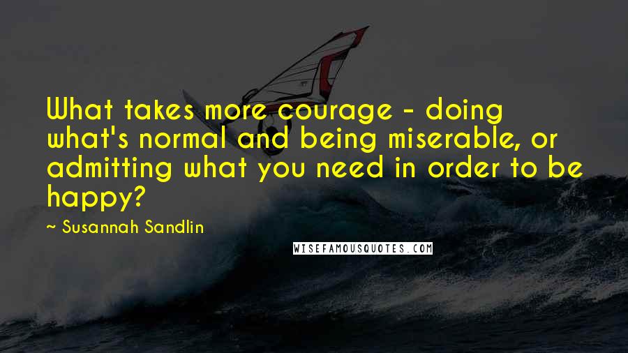 Susannah Sandlin Quotes: What takes more courage - doing what's normal and being miserable, or admitting what you need in order to be happy?