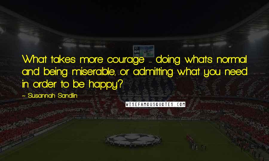 Susannah Sandlin Quotes: What takes more courage - doing what's normal and being miserable, or admitting what you need in order to be happy?