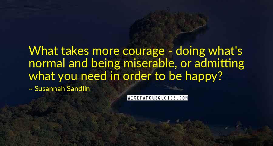 Susannah Sandlin Quotes: What takes more courage - doing what's normal and being miserable, or admitting what you need in order to be happy?