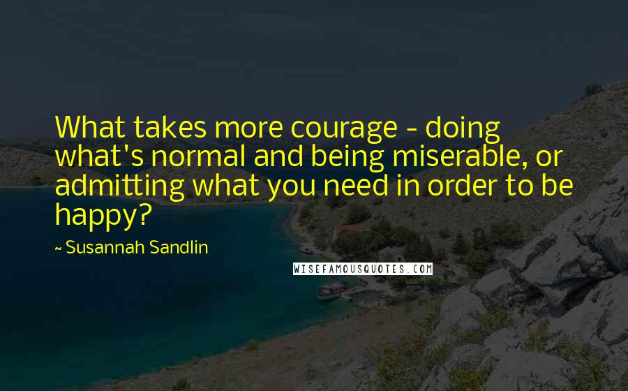 Susannah Sandlin Quotes: What takes more courage - doing what's normal and being miserable, or admitting what you need in order to be happy?