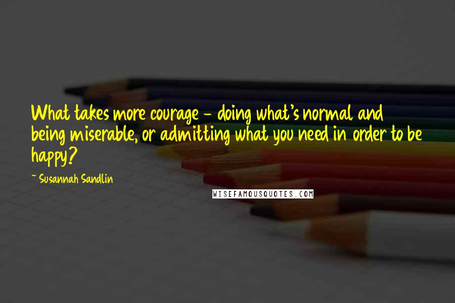 Susannah Sandlin Quotes: What takes more courage - doing what's normal and being miserable, or admitting what you need in order to be happy?