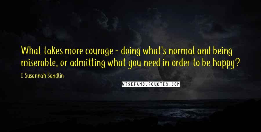 Susannah Sandlin Quotes: What takes more courage - doing what's normal and being miserable, or admitting what you need in order to be happy?