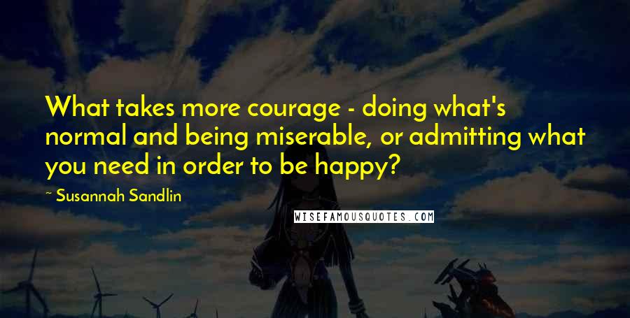 Susannah Sandlin Quotes: What takes more courage - doing what's normal and being miserable, or admitting what you need in order to be happy?