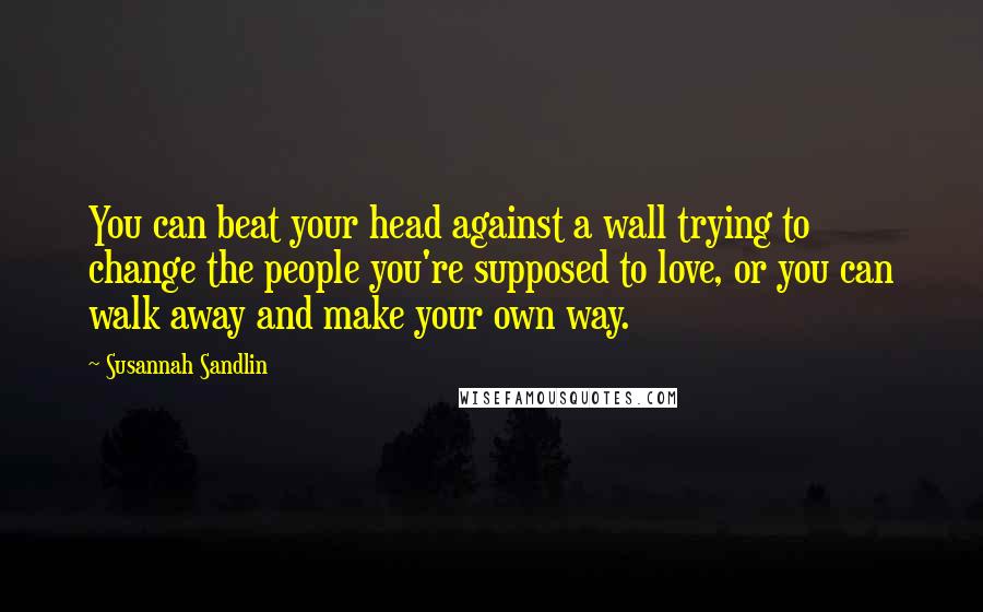 Susannah Sandlin Quotes: You can beat your head against a wall trying to change the people you're supposed to love, or you can walk away and make your own way.