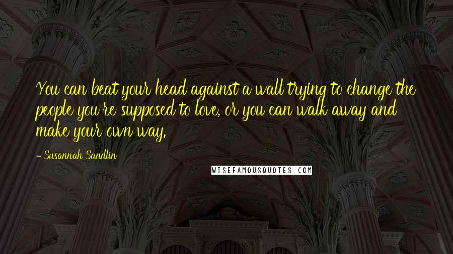 Susannah Sandlin Quotes: You can beat your head against a wall trying to change the people you're supposed to love, or you can walk away and make your own way.