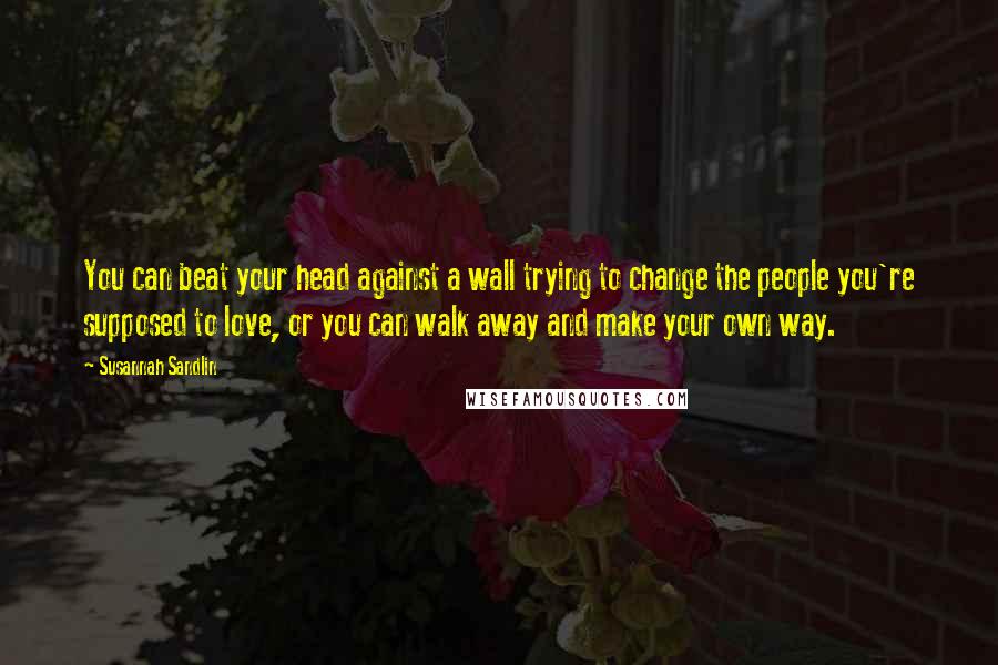 Susannah Sandlin Quotes: You can beat your head against a wall trying to change the people you're supposed to love, or you can walk away and make your own way.