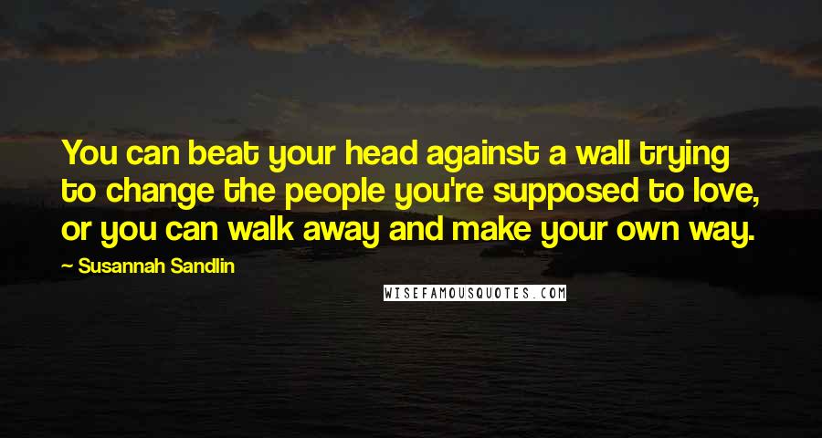 Susannah Sandlin Quotes: You can beat your head against a wall trying to change the people you're supposed to love, or you can walk away and make your own way.