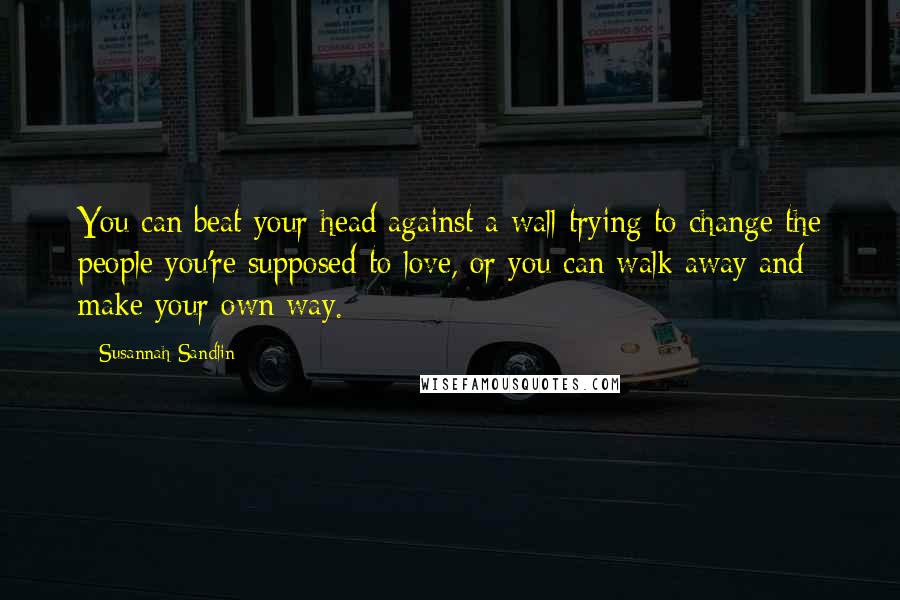 Susannah Sandlin Quotes: You can beat your head against a wall trying to change the people you're supposed to love, or you can walk away and make your own way.