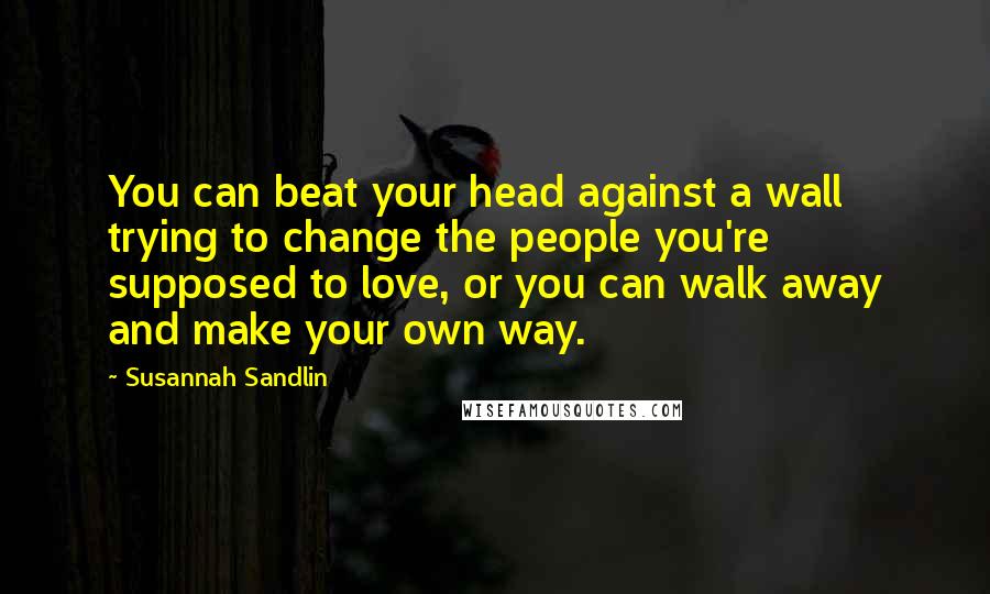 Susannah Sandlin Quotes: You can beat your head against a wall trying to change the people you're supposed to love, or you can walk away and make your own way.