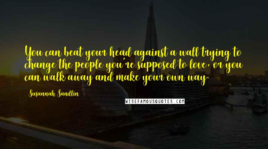 Susannah Sandlin Quotes: You can beat your head against a wall trying to change the people you're supposed to love, or you can walk away and make your own way.