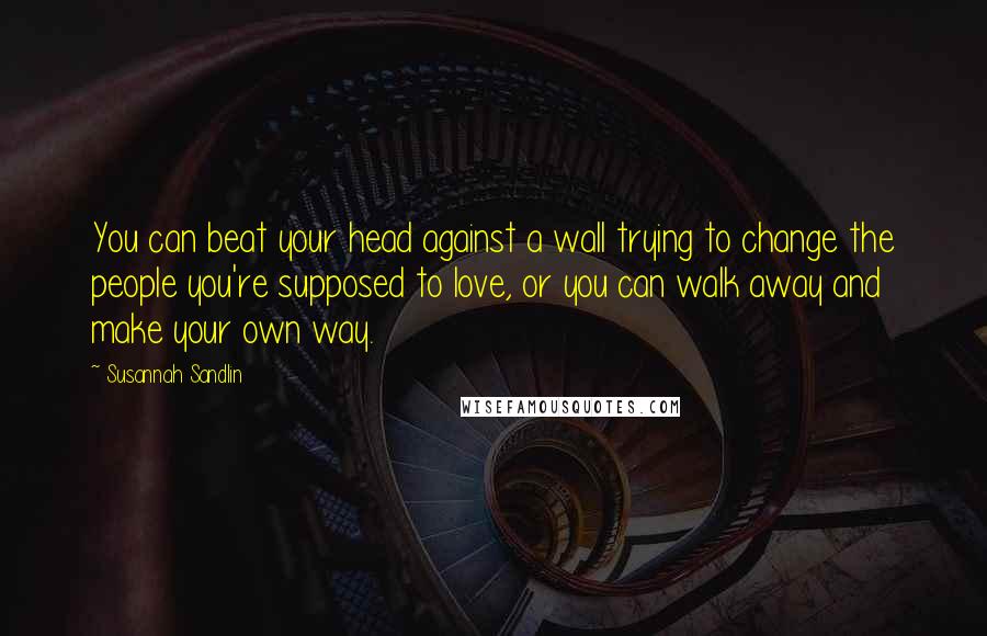 Susannah Sandlin Quotes: You can beat your head against a wall trying to change the people you're supposed to love, or you can walk away and make your own way.