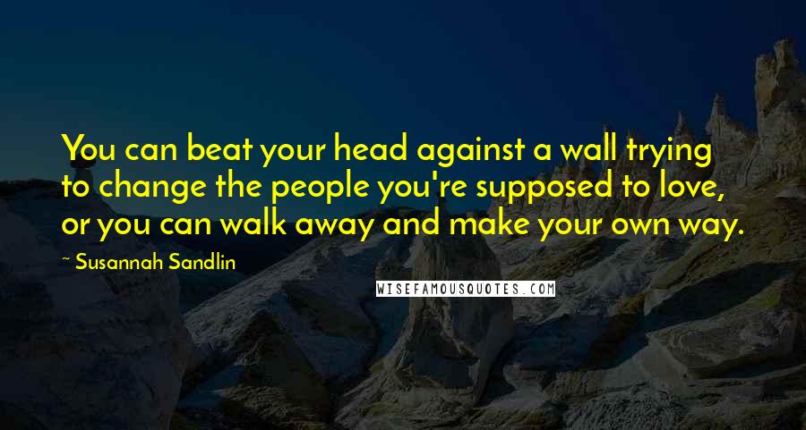Susannah Sandlin Quotes: You can beat your head against a wall trying to change the people you're supposed to love, or you can walk away and make your own way.