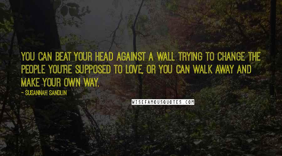 Susannah Sandlin Quotes: You can beat your head against a wall trying to change the people you're supposed to love, or you can walk away and make your own way.