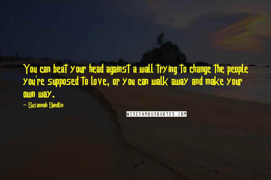 Susannah Sandlin Quotes: You can beat your head against a wall trying to change the people you're supposed to love, or you can walk away and make your own way.