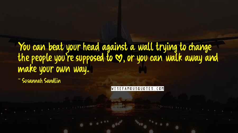 Susannah Sandlin Quotes: You can beat your head against a wall trying to change the people you're supposed to love, or you can walk away and make your own way.