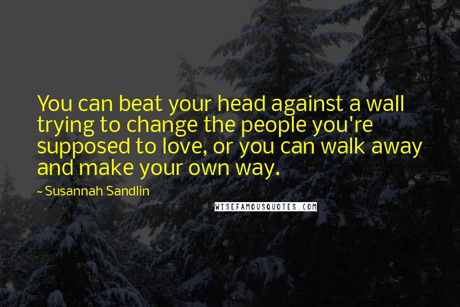 Susannah Sandlin Quotes: You can beat your head against a wall trying to change the people you're supposed to love, or you can walk away and make your own way.