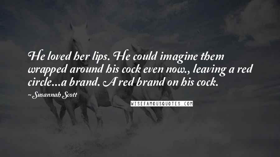 Susannah Scott Quotes: He loved her lips. He could imagine them wrapped around his cock even now., leaving a red circle...a brand. A red brand on his cock.