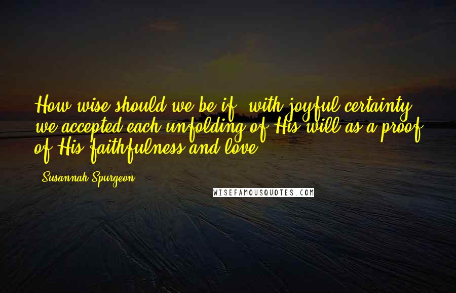 Susannah Spurgeon Quotes: How wise should we be if, with joyful certainty, we accepted each unfolding of His will as a proof of His faithfulness and love!