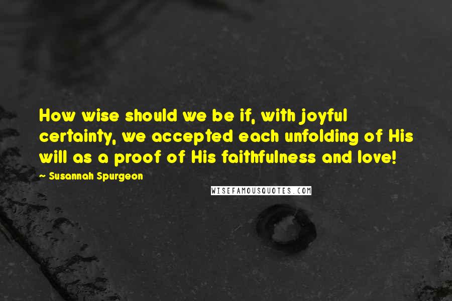 Susannah Spurgeon Quotes: How wise should we be if, with joyful certainty, we accepted each unfolding of His will as a proof of His faithfulness and love!