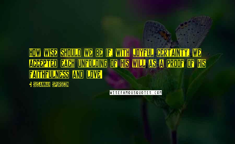 Susannah Spurgeon Quotes: How wise should we be if, with joyful certainty, we accepted each unfolding of His will as a proof of His faithfulness and love!