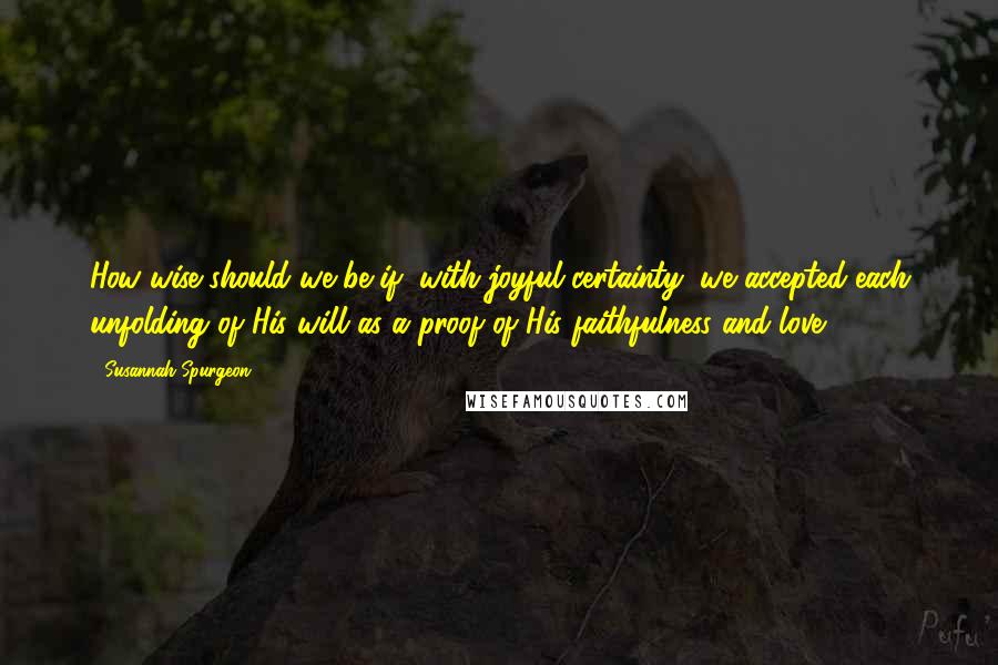 Susannah Spurgeon Quotes: How wise should we be if, with joyful certainty, we accepted each unfolding of His will as a proof of His faithfulness and love!