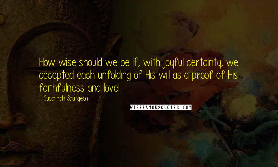 Susannah Spurgeon Quotes: How wise should we be if, with joyful certainty, we accepted each unfolding of His will as a proof of His faithfulness and love!