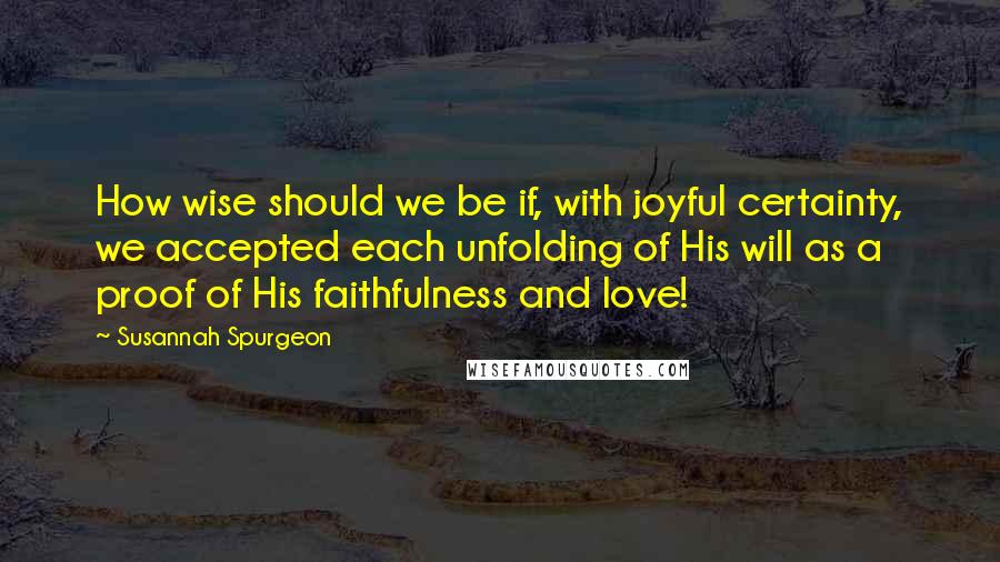 Susannah Spurgeon Quotes: How wise should we be if, with joyful certainty, we accepted each unfolding of His will as a proof of His faithfulness and love!