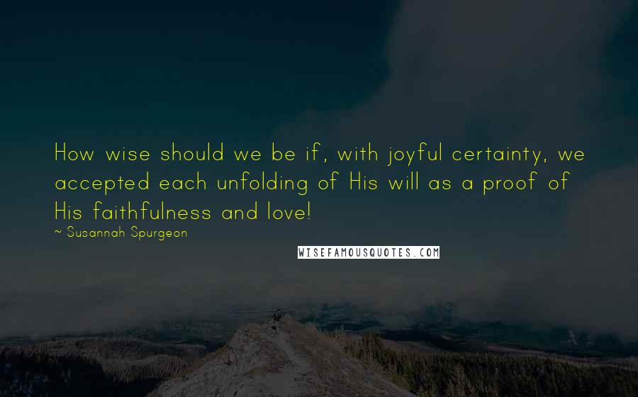 Susannah Spurgeon Quotes: How wise should we be if, with joyful certainty, we accepted each unfolding of His will as a proof of His faithfulness and love!